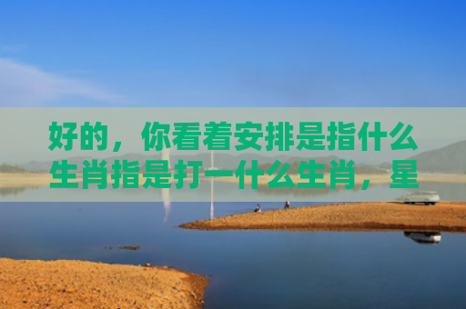 好的，你看着安排是指什么生肖指是打一什么生肖，星座解读落实
