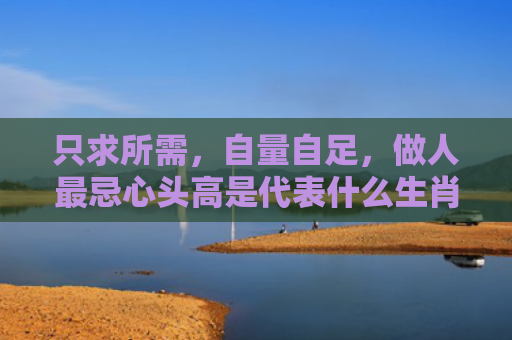 只求所需，自量自足，做人最忌心头高是代表什么生肖指是打一什么生肖，重点解答星座释义