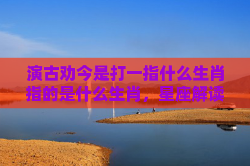 演古劝今是打一指什么生肖指的是什么生肖，星座解读落实