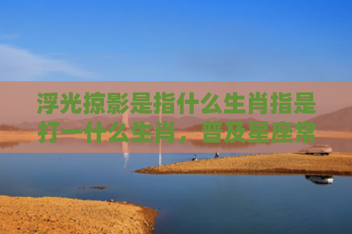 浮光掠影是指什么生肖指是打一什么生肖，普及星座常识