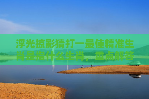浮光掠影猜打一最佳精准生肖是指什么生肖，重点解答星座释义