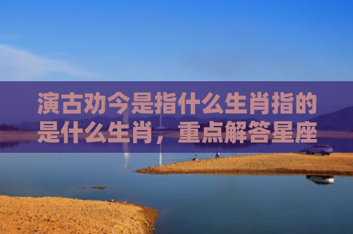 演古劝今是指什么生肖指的是什么生肖，重点解答星座释义