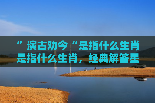 ”演古劝今“是指什么生肖是指什么生肖，经典解答星座知识