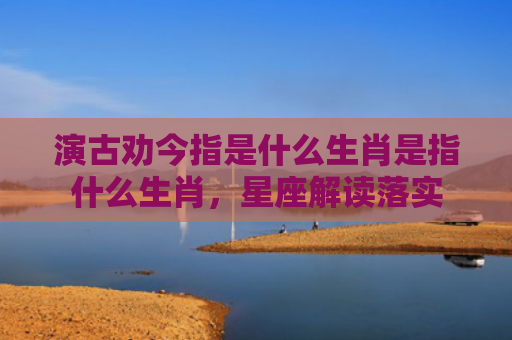 演古劝今指是什么生肖是指什么生肖，星座解读落实