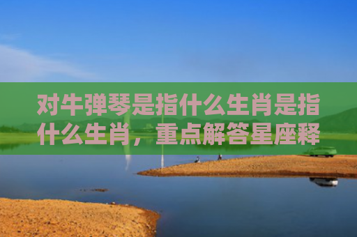 对牛弹琴是指什么生肖是指什么生肖，重点解答星座释义
