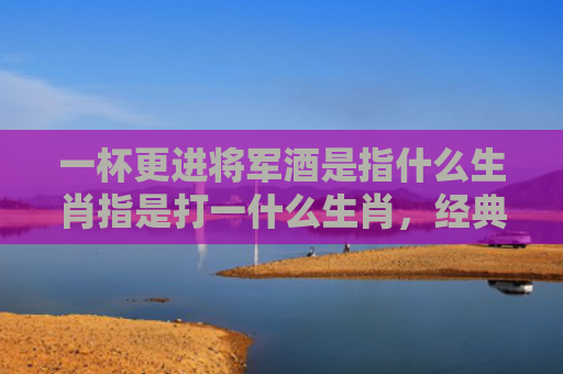 一杯更进将军酒是指什么生肖指是打一什么生肖，经典解答星座知识