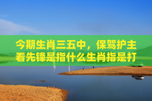 今期生肖三五中，保驾护主看先锋是指什么生肖指是打一什么生肖，经典解答星座知识