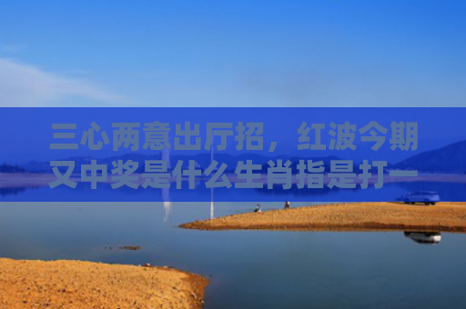 三心两意出厅招，红波今期又中奖是什么生肖指是打一什么生肖，星座解读落实