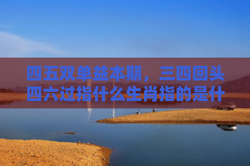 四五双单益本期，三四回头四六过指什么生肖指的是什么生肖，普及星座常识
