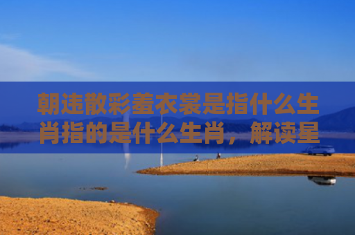 朝违散彩羞衣裳是指什么生肖指的是什么生肖，解读星座知识