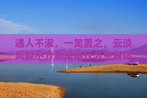 遇人不淑，一笑置之，云淡风轻不介意是指什么生肖指的是什么生肖，经典解答星座知识