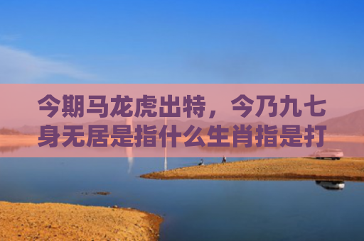 今期马龙虎出特，今乃九七身无居是指什么生肖指是打一什么生肖，普及星座常识