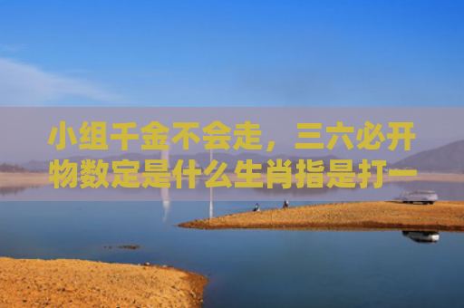 小组千金不会走，三六必开物数定是什么生肖指是打一什么生肖，星座解读落实