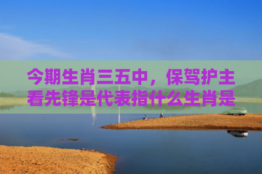 今期生肖三五中，保驾护主看先锋是代表指什么生肖是指什么生肖，普及星座常识