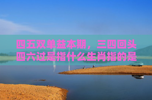 四五双单益本期，三四回头四六过是指什么生肖指的是什么生肖，重点解答星座释义