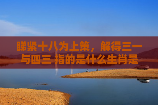 睇紧十八为上策，解得三一与四三 指的是什么生肖是指什么生肖，经典解答星座知识
