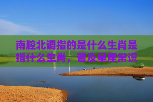 南腔北调指的是什么生肖是指什么生肖，普及星座常识