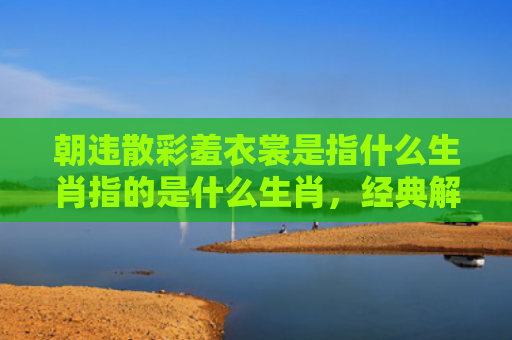 朝违散彩羞衣裳是指什么生肖指的是什么生肖，经典解答星座知识
