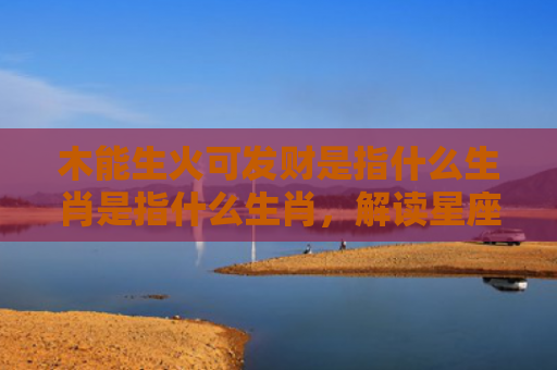 木能生火可发财是指什么生肖是指什么生肖，解读星座知识