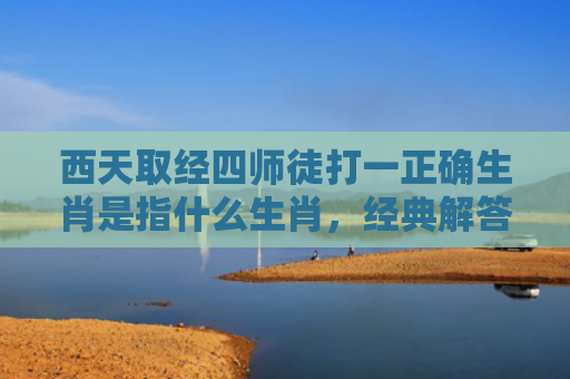 西天取经四师徒打一正确生肖是指什么生肖，经典解答星座知识