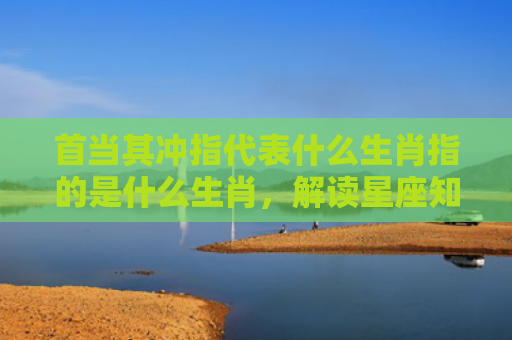 首当其冲指代表什么生肖指的是什么生肖，解读星座知识