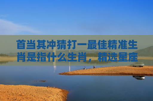 首当其冲猜打一最佳精准生肖是指什么生肖，精选星座解释