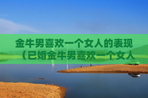 金牛男喜欢一个女人的表现（已婚金牛男喜欢一个女人的表现）