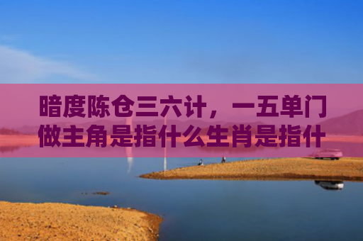 暗度陈仓三六计，一五单门做主角是指什么生肖是指什么生肖，经典解答星座知识