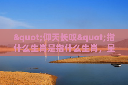 "仰天长叹"指什么生肖是指什么生肖，星座解读落实