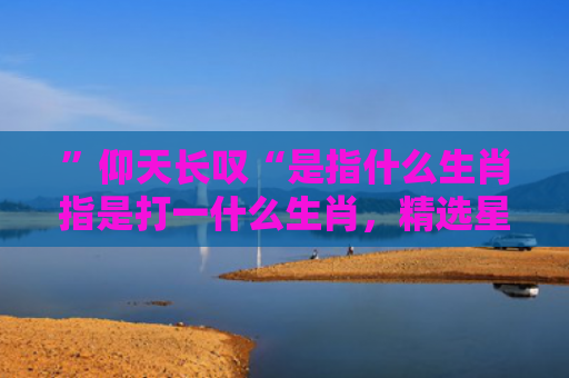 ”仰天长叹“是指什么生肖指是打一什么生肖，精选星座解释