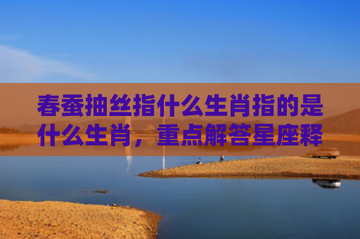 春蚕抽丝指什么生肖指的是什么生肖，重点解答星座释义