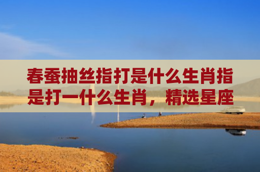 春蚕抽丝指打是什么生肖指是打一什么生肖，精选星座解释
