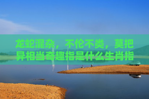 龙蛇混杂，不伦不类，莫把异相当奇趣指是什么生肖指的是什么生肖，经典解答星座知识
