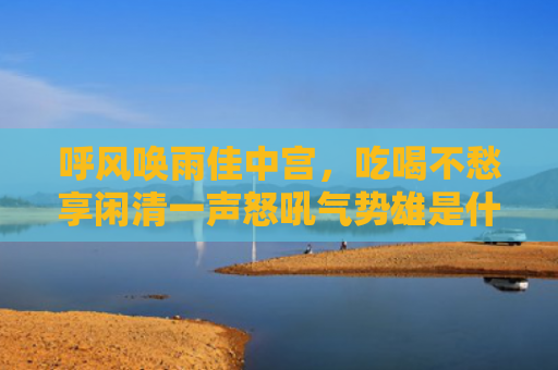 呼风唤雨佳中宫，吃喝不愁享闲清一声怒吼气势雄是什么生肖指的是什么生肖，重点解答星座释义