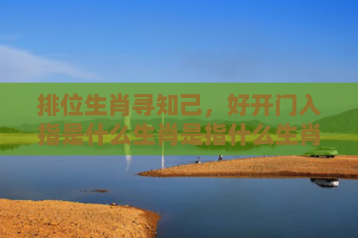 排位生肖寻知己，好开门入指是什么生肖是指什么生肖，精选星座解释