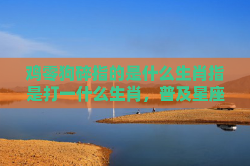 鸡零狗碎指的是什么生肖指是打一什么生肖，普及星座常识