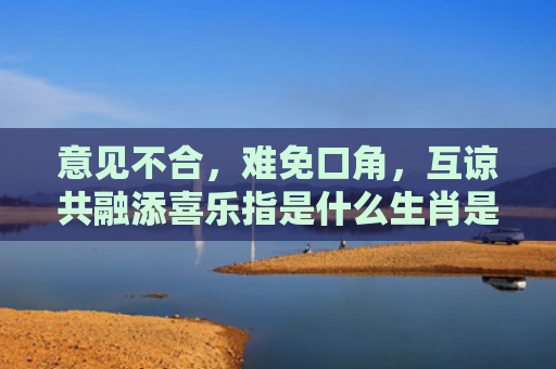 意见不合，难免口角，互谅共融添喜乐指是什么生肖是指什么生肖，解读星座知识