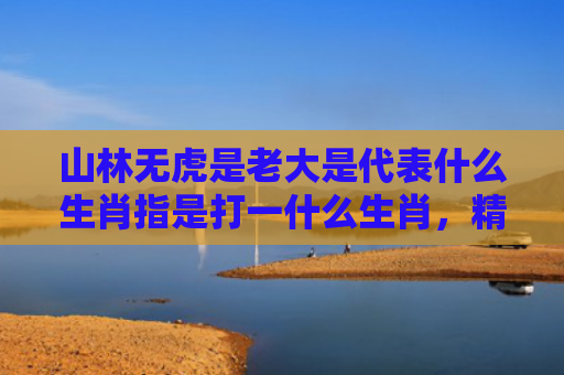 山林无虎是老大是代表什么生肖指是打一什么生肖，精选星座解释