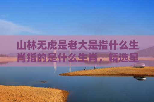 山林无虎是老大是指什么生肖指的是什么生肖，精选星座解释
