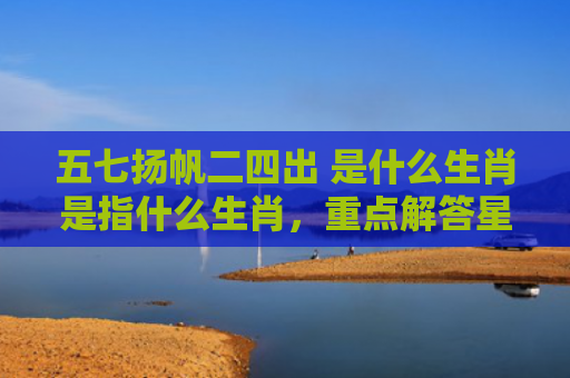 五七扬帆二四出 是什么生肖是指什么生肖，重点解答星座释义
