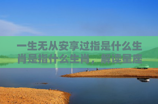 一生无从安享过指是什么生肖是指什么生肖，解读星座知识