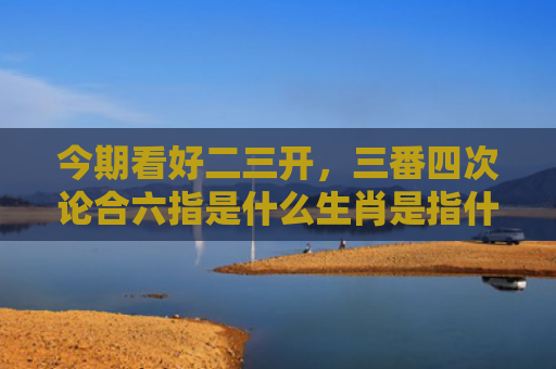 今期看好二三开，三番四次论合六指是什么生肖是指什么生肖，经典解答星座知识