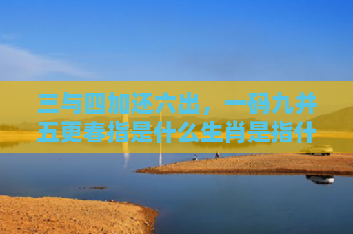 三与四加还六出，一码九并五更春指是什么生肖是指什么生肖，普及星座常识
