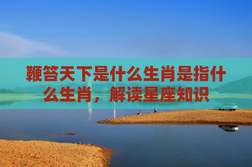 鞭笞天下是什么生肖是指什么生肖，解读星座知识
