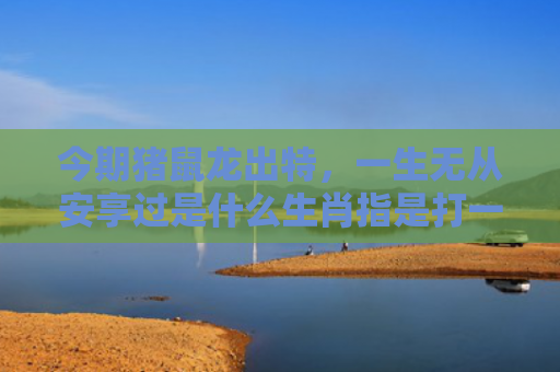 今期猪鼠龙出特，一生无从安享过是什么生肖指是打一什么生肖，精选星座解释