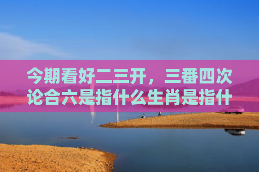 今期看好二三开，三番四次论合六是指什么生肖是指什么生肖，精选星座解释