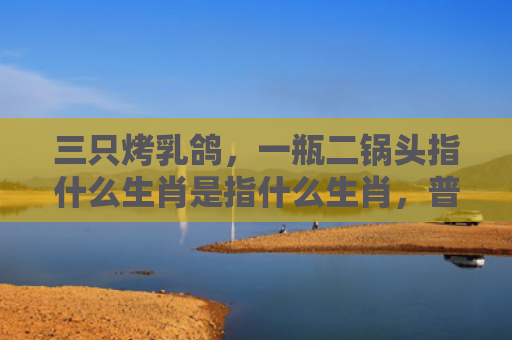 三只烤乳鸽，一瓶二锅头指什么生肖是指什么生肖，普及星座常识