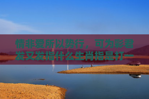 情非爱所以势行，可为彩君发又发指什么生肖指是打一什么生肖，重点解答星座释义