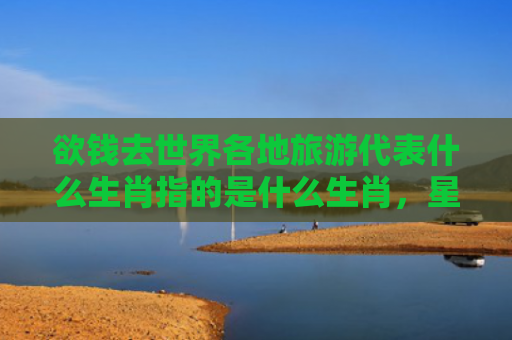 欲钱去世界各地旅游代表什么生肖指的是什么生肖，星座解读落实