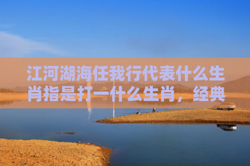 江河湖海任我行代表什么生肖指是打一什么生肖，经典解答星座知识